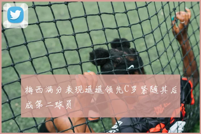 梅西满分表现遥遥领先C罗紧随其后成第二球员