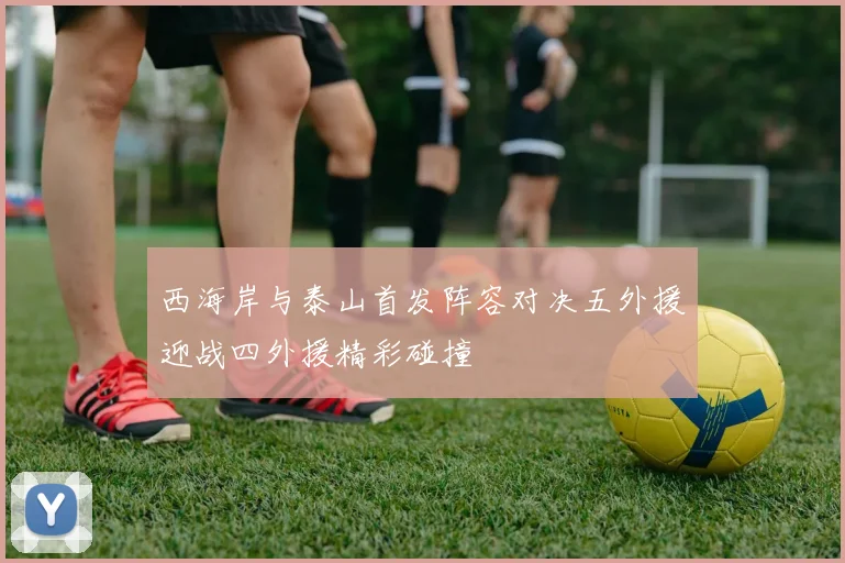 西海岸与泰山首发阵容对决五外援迎战四外援精彩碰撞