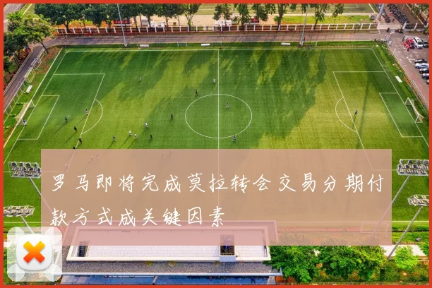 罗马即将完成莫拉转会交易分期付款方式成关键因素