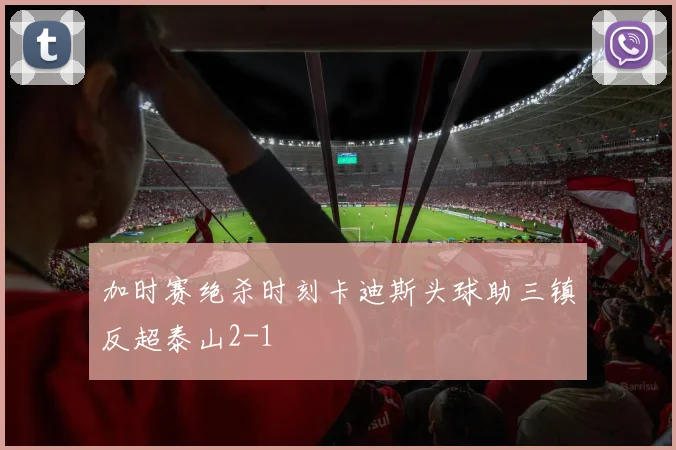 加时赛绝杀时刻卡迪斯头球助三镇反超泰山2-1