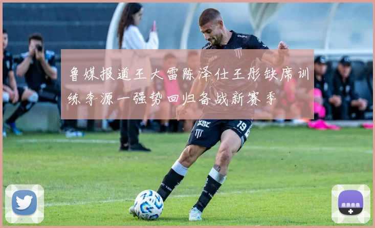 鲁媒报道王大雷陈泽仕王彤缺席训练李源一强势回归备战新赛季